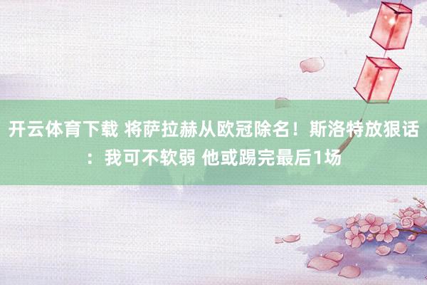 开云体育下载 将萨拉赫从欧冠除名！斯洛特放狠话：我可不软弱 他或踢完最后1场