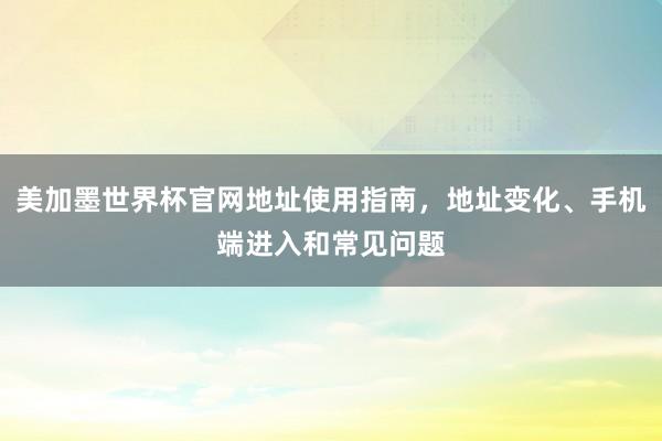美加墨世界杯官网地址使用指南，地址变化、手机端进入和常见问题